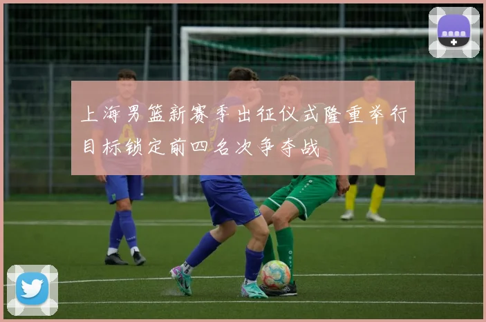 上海男篮新赛季出征仪式隆重举行目标锁定前四名次争夺战