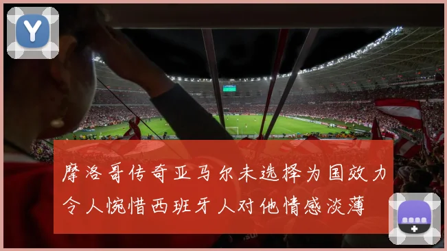 摩洛哥传奇亚马尔未选择为国效力令人惋惜西班牙人对他情感淡薄
