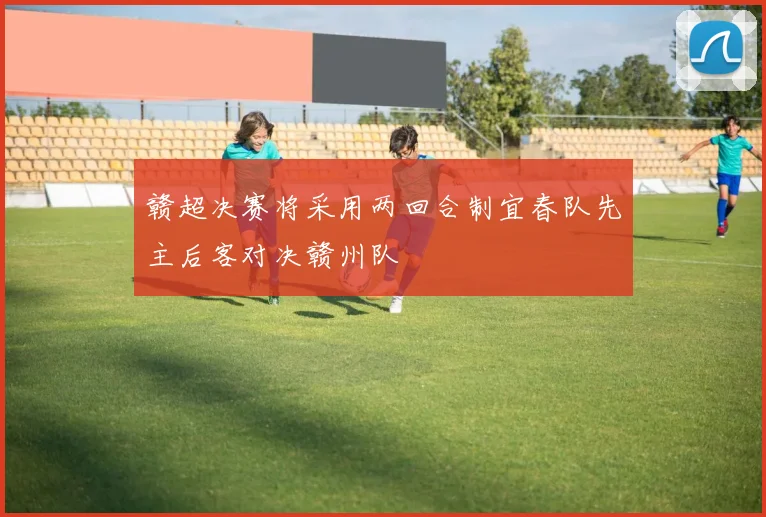 赣超决赛将采用两回合制宜春队先主后客对决赣州队