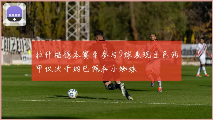 拉什福德本赛季参与9球表现出色西甲仅次于姆巴佩和小蜘蛛