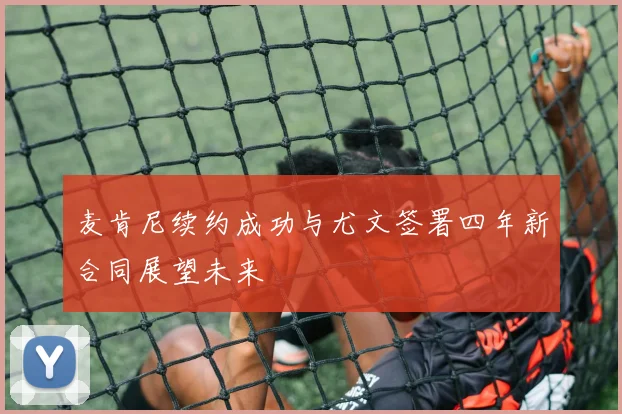 麦肯尼续约成功与尤文签署四年新合同展望未来