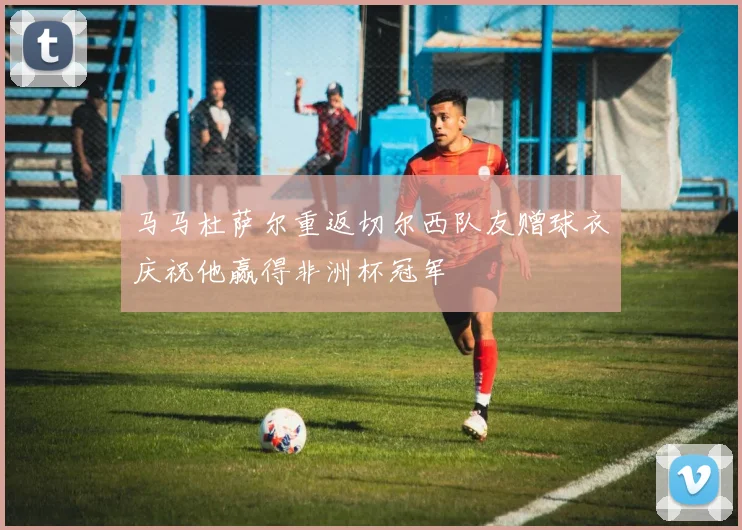 马马杜萨尔重返切尔西队友赠球衣庆祝他赢得非洲杯冠军