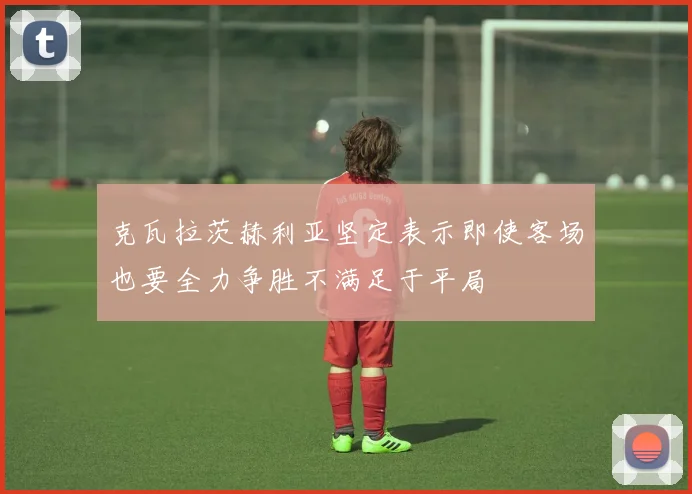 克瓦拉茨赫利亚坚定表示即使客场也要全力争胜不满足于平局