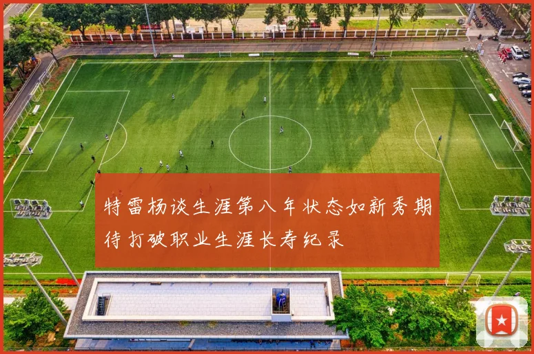特雷杨谈生涯第八年状态如新秀期待打破职业生涯长寿纪录