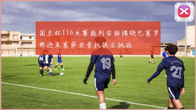 国王杯116决赛裁判安排揭晓巴塞罗那迎来塞萨尔索托执法挑战