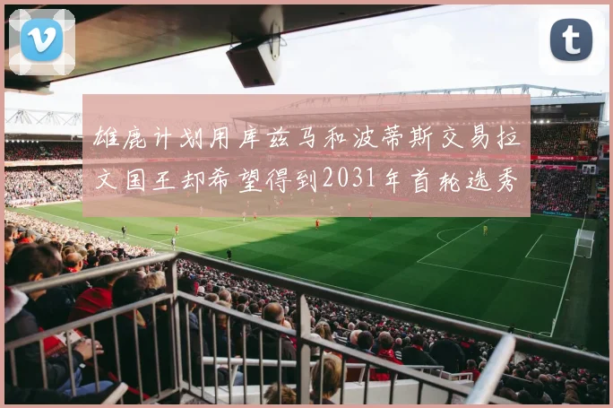 雄鹿计划用库兹马和波蒂斯交易拉文国王却希望得到2031年首轮选秀权