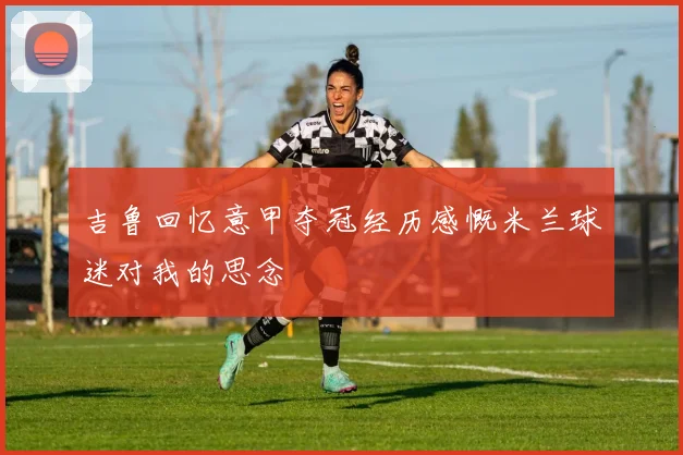 吉鲁回忆意甲夺冠经历感慨米兰球迷对我的思念