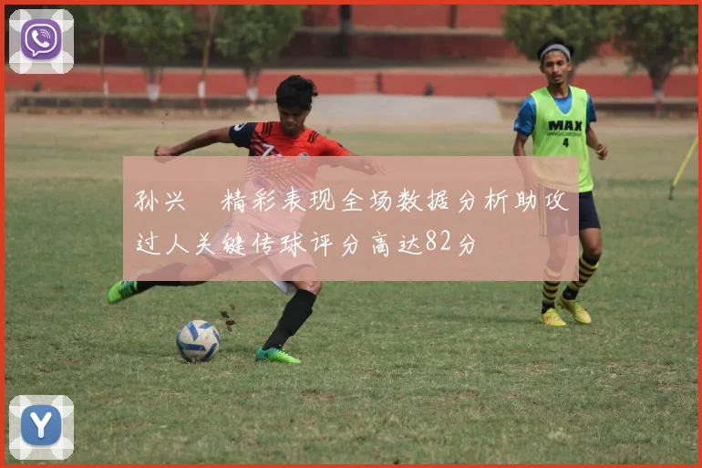 孙兴慜精彩表现全场数据分析助攻过人关键传球评分高达82分