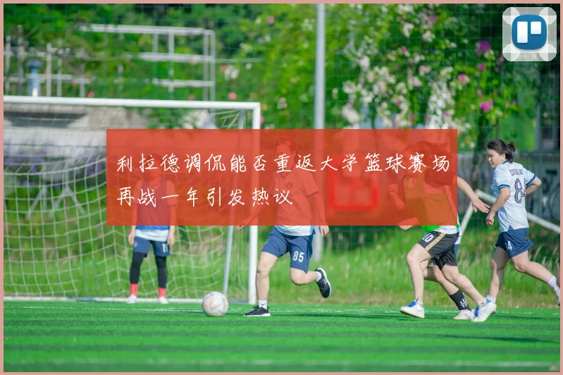 利拉德调侃能否重返大学篮球赛场再战一年引发热议
