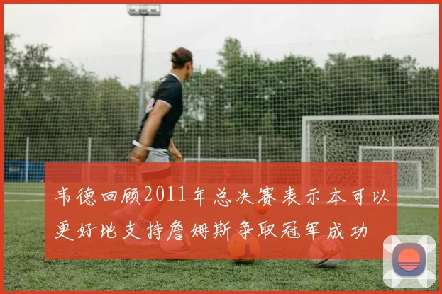 韦德回顾2011年总决赛表示本可以更好地支持詹姆斯争取冠军成功