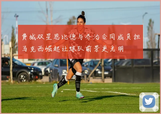 费城双星恩比德与乔治合同成负担马克西崛起让球队前景更光明