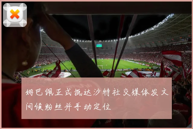 姆巴佩正式抵达沙特社交媒体发文问候粉丝并手动定位