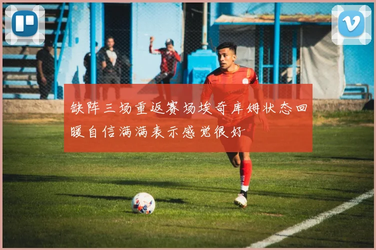 缺阵三场重返赛场埃奇库姆状态回暖自信满满表示感觉很好