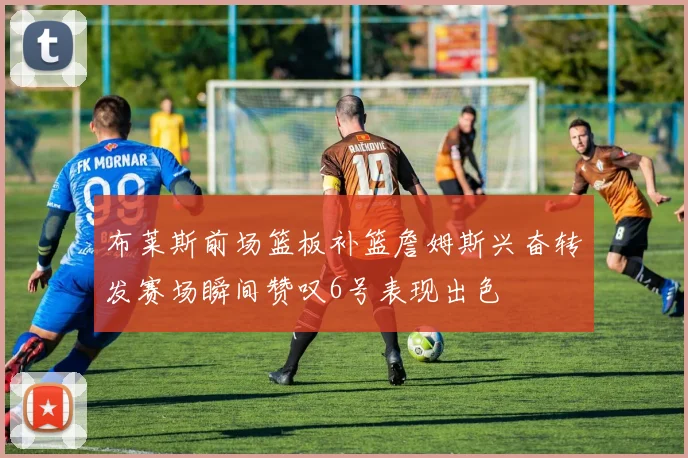 布莱斯前场篮板补篮詹姆斯兴奋转发赛场瞬间赞叹6号表现出色