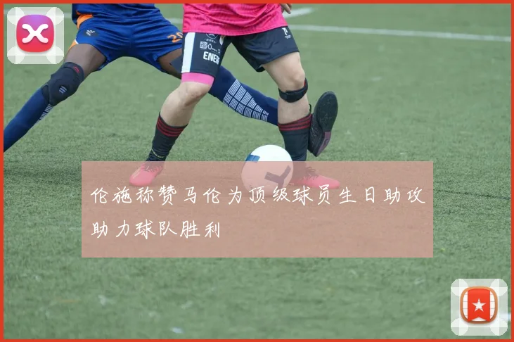 伦施称赞马伦为顶级球员生日助攻助力球队胜利