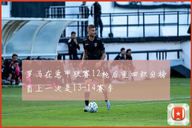 罗马在意甲联赛12轮后重回积分榜首上一次是13-14赛季