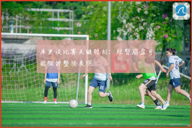 库里谈比赛关键时刻：短暂崩盘可能毁掉整场表现