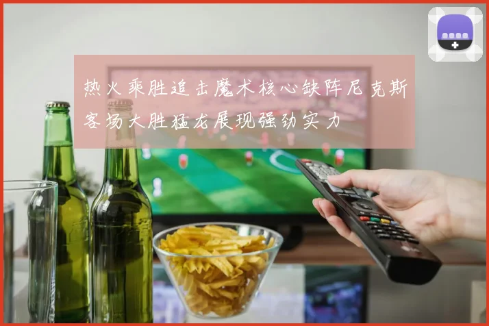 热火乘胜追击魔术核心缺阵尼克斯客场大胜猛龙展现强劲实力