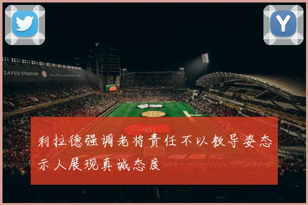 利拉德强调老将责任不以教导姿态示人展现真诚态度