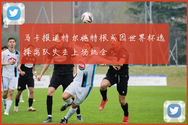 马卡报道特尔施特根或因世界杯选择离队失去上场机会