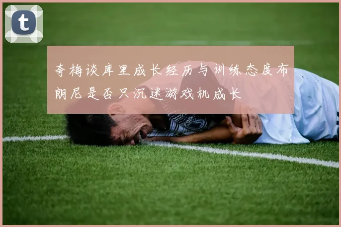 夸梅谈库里成长经历与训练态度布朗尼是否只沉迷游戏机成长