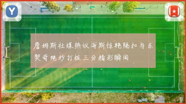 詹姆斯社媒热议海斯惊艳隔扣与东契奇绝妙打板三分精彩瞬间