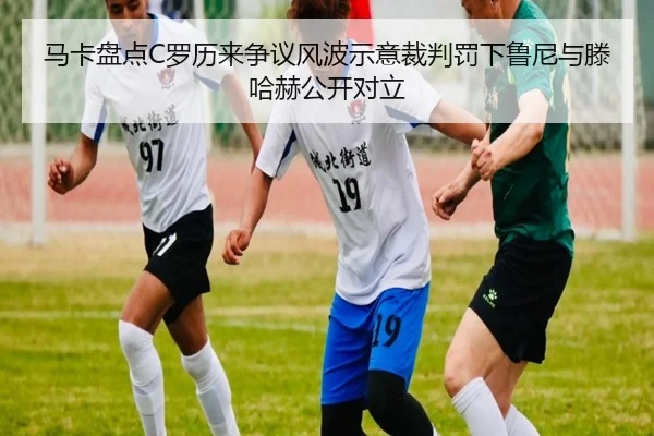马卡盘点C罗历来争议风波示意裁判罚下鲁尼与滕哈赫公开对立